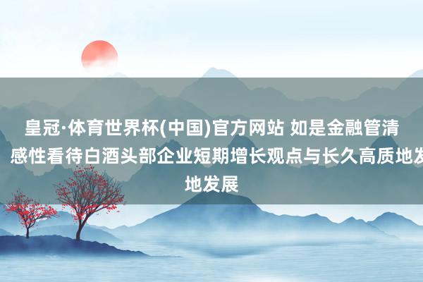 皇冠·体育世界杯(中国)官方网站 如是金融管清友：感性看待白酒头部企业短期增长观点与长久高质地发展
