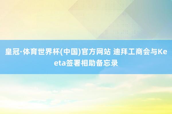 皇冠·体育世界杯(中国)官方网站 迪拜工商会与Keeta签署相助备忘录