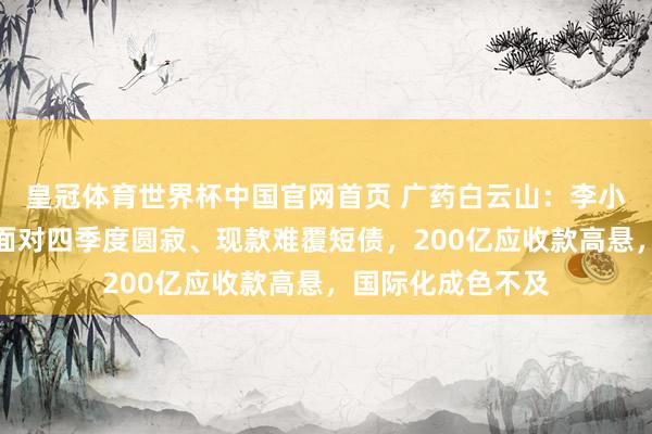 皇冠体育世界杯中国官网首页 广药白云山:李小军首份获利单即面对四季度圆寂、现款难覆短债,200亿应收款高悬,国际化成色不及