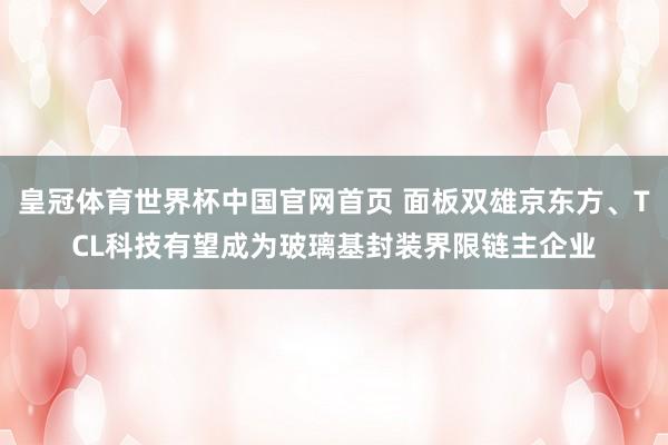 皇冠体育世界杯中国官网首页 面板双雄京东方、TCL科技有望成为玻璃基封装界限链主企业