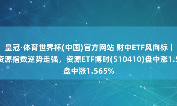 皇冠·体育世界杯(中国)官方网站 财中ETF风向标|上证资源指数逆势走强,资源ETF博时(510410)盘中涨1.565%
