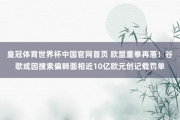 皇冠体育世界杯中国官网首页 欧盟重拳再落!谷歌或因搜索偏畸面相近10亿欧元创记载罚单
