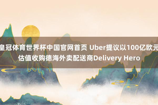 皇冠体育世界杯中国官网首页 Uber提议以100亿欧元估值收购德海外卖配送商Delivery Hero