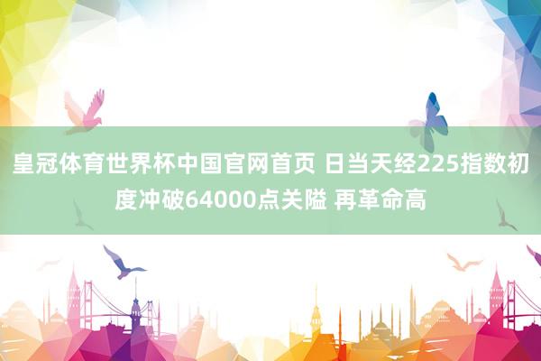 皇冠体育世界杯中国官网首页 日当天经225指数初度冲破64000点关隘 再革命高