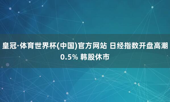 皇冠·体育世界杯(中国)官方网站 日经指数开盘高潮0.5% 韩股休市