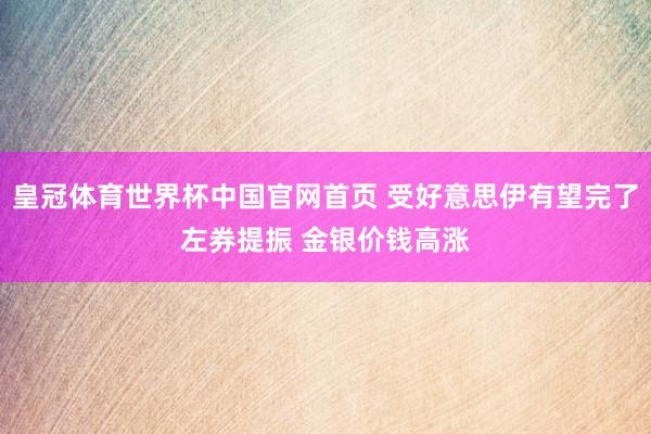 皇冠体育世界杯中国官网首页 受好意思伊有望完了左券提振 金银价钱高涨
