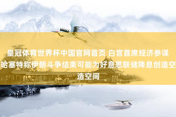皇冠体育世界杯中国官网首页 白宫首席经济参谋人哈塞特称伊朗斗争结束可能为好意思联储降息创造空间