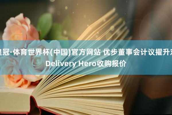 皇冠·体育世界杯(中国)官方网站 优步董事会计议擢升对Delivery Hero收购报价