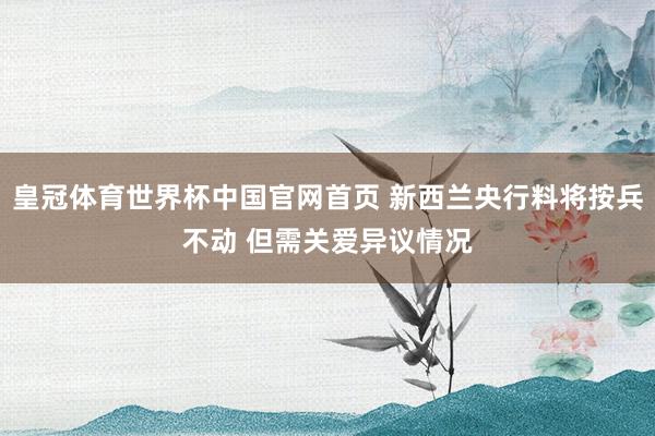 皇冠体育世界杯中国官网首页 新西兰央行料将按兵不动 但需关爱异议情况