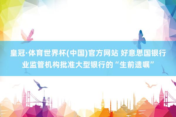 皇冠·体育世界杯(中国)官方网站 好意思国银行业监管机构批准大型银行的“生前遗嘱”