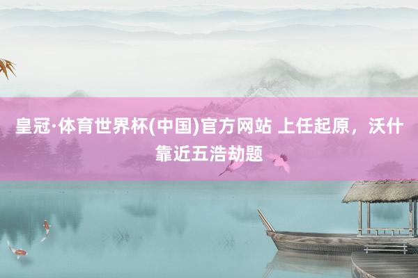 皇冠·体育世界杯(中国)官方网站 上任起原,沃什靠近五浩劫题