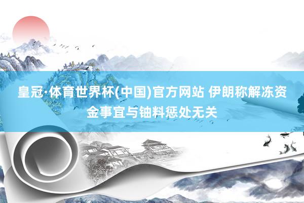 皇冠·体育世界杯(中国)官方网站 伊朗称解冻资金事宜与铀料惩处无关