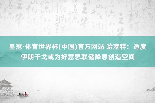 皇冠·体育世界杯(中国)官方网站 哈塞特:适度伊朗干戈或为好意思联储降息创造空间