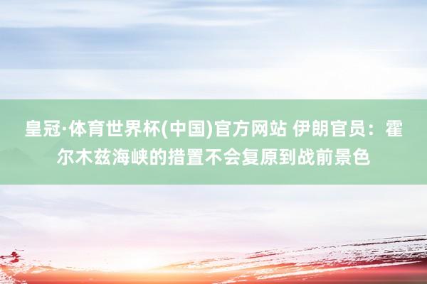 皇冠·体育世界杯(中国)官方网站 伊朗官员:霍尔木兹海峡的措置不会复原到战前景色