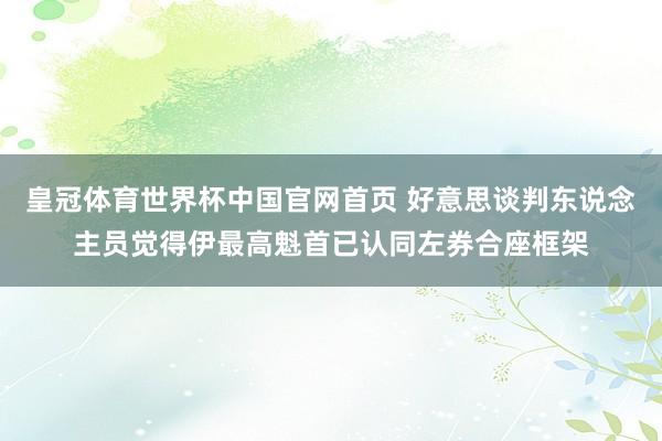 皇冠体育世界杯中国官网首页 好意思谈判东说念主员觉得伊最高魁首已认同左券合座框架
