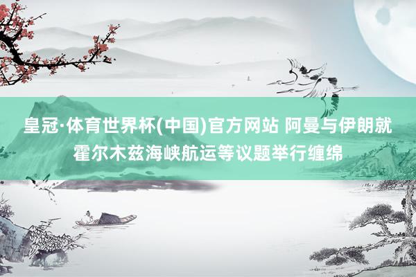 皇冠·体育世界杯(中国)官方网站 阿曼与伊朗就霍尔木兹海峡航运等议题举行缠绵