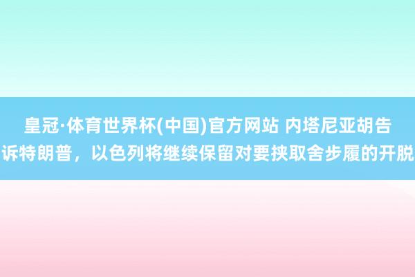 皇冠·体育世界杯(中国)官方网站 内塔尼亚胡告诉特朗普,以色列将继续保留对要挟取舍步履的开脱