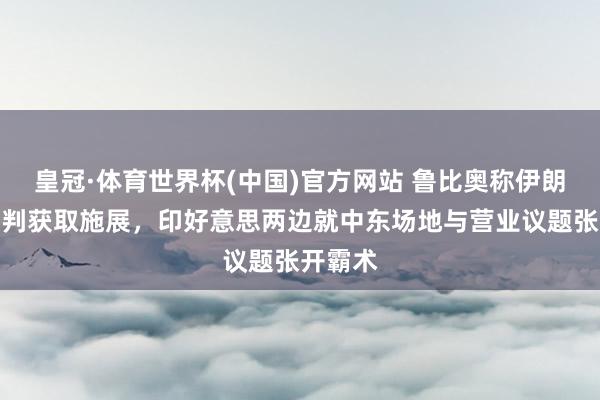皇冠·体育世界杯(中国)官方网站 鲁比奥称伊朗打破谈判获取施展,印好意思两边就中东场地与营业议题张开霸术