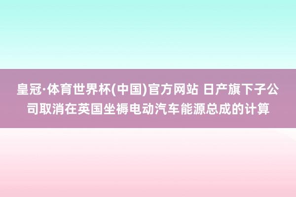 皇冠·体育世界杯(中国)官方网站 日产旗下子公司取消在英国坐褥电动汽车能源总成的计算