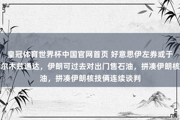 皇冠体育世界杯中国官网首页 好意思伊左券或于周日官宣:霍尔木兹通达,伊朗可过去对出门售石油,拼凑伊朗核技俩连续谈判