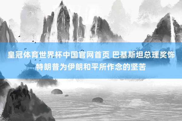 皇冠体育世界杯中国官网首页 巴基斯坦总理奖饰特朗普为伊朗和平所作念的坚苦