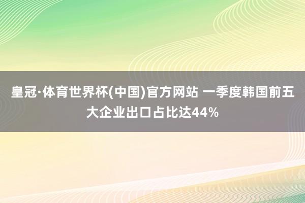 皇冠·体育世界杯(中国)官方网站 一季度韩国前五大企业出口占比达44%