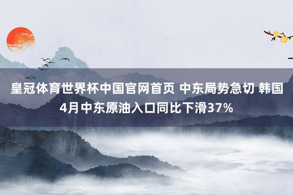 皇冠体育世界杯中国官网首页 中东局势急切 韩国4月中东原油入口同比下滑37%