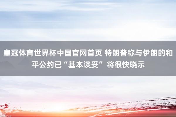 皇冠体育世界杯中国官网首页 特朗普称与伊朗的和平公约已“基本谈妥” 将很快晓示