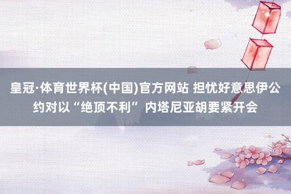 皇冠·体育世界杯(中国)官方网站 担忧好意思伊公约对以“绝顶不利” 内塔尼亚胡要紧开会