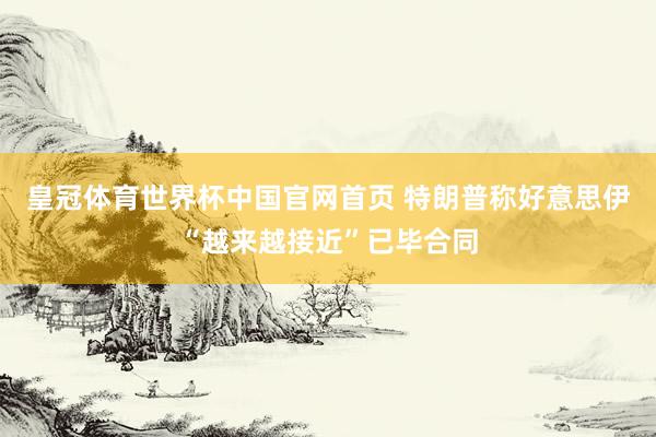 皇冠体育世界杯中国官网首页 特朗普称好意思伊“越来越接近”已毕合同