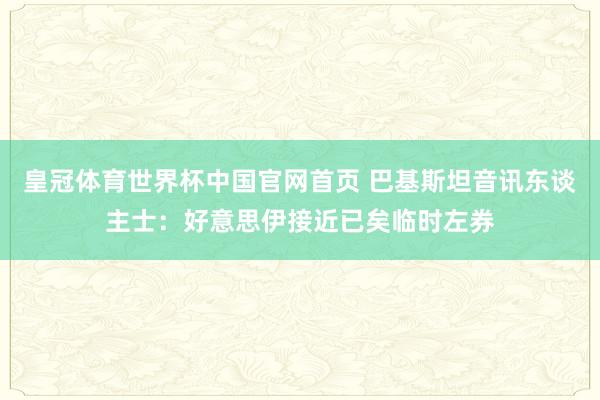 皇冠体育世界杯中国官网首页 巴基斯坦音讯东谈主士:好意思伊接近已矣临时左券
