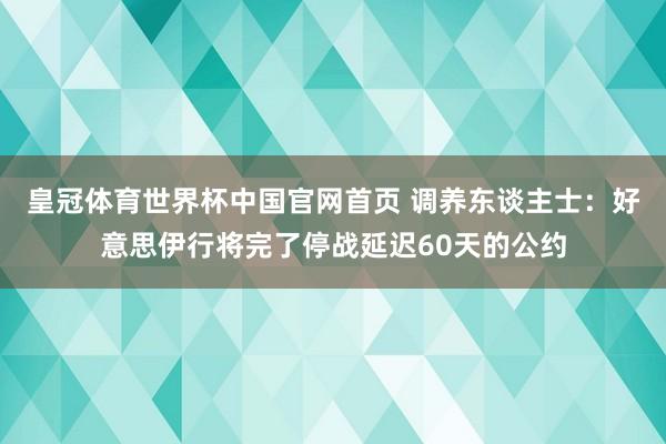 皇冠体育世界杯中国官网首页 调养东谈主士:好意思伊行将完了停战延迟60天的公约
