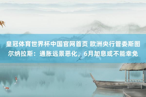 皇冠体育世界杯中国官网首页 欧洲央行管委斯图尔纳拉斯:通胀远景恶化,6月加息或不能幸免