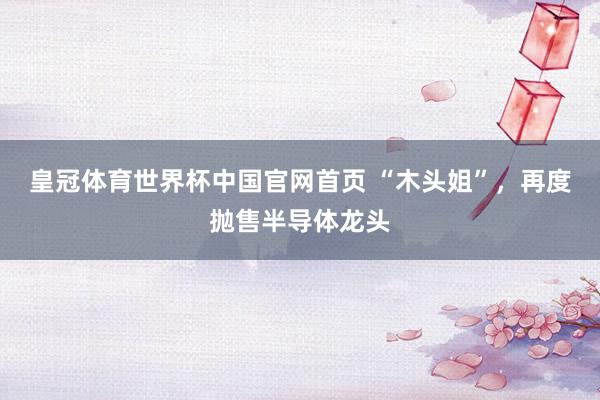 皇冠体育世界杯中国官网首页 “木头姐”，再度抛售半导体龙头