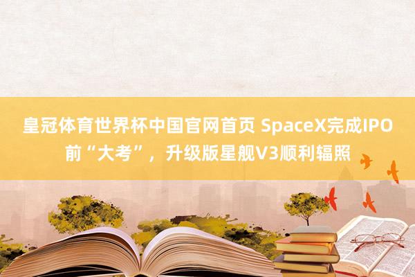 皇冠体育世界杯中国官网首页 SpaceX完成IPO前“大考”,升级版星舰V3顺利辐照