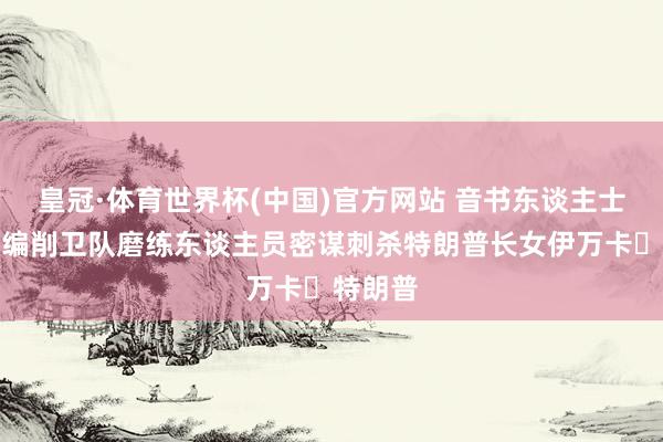 皇冠·体育世界杯(中国)官方网站 音书东谈主士:伊朗编削卫队磨练东谈主员密谋刺杀特朗普长女伊万卡・特朗普