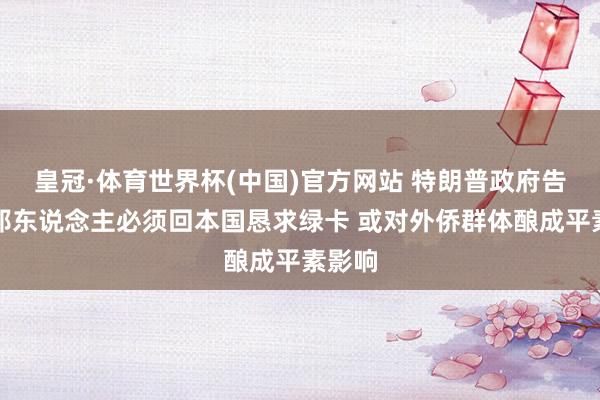 皇冠·体育世界杯(中国)官方网站 特朗普政府告示番邦东说念主必须回本国恳求绿卡 或对外侨群体酿成平素影响