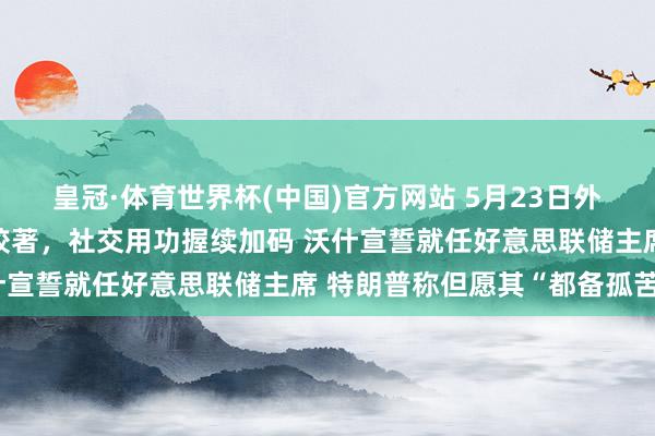 皇冠·体育世界杯(中国)官方网站 5月23日外盘头条:好意思伊谈判胶著,社交用功握续加码 沃什宣誓就任好意思联储主席 特朗普称但愿其“都备孤苦”