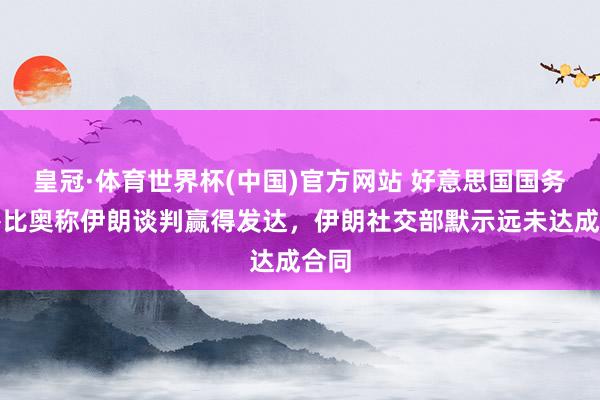 皇冠·体育世界杯(中国)官方网站 好意思国国务卿鲁比奥称伊朗谈判赢得发达，伊朗社交部默示远未达成合同