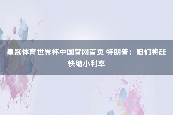 皇冠体育世界杯中国官网首页 特朗普:咱们将赶快缩小利率