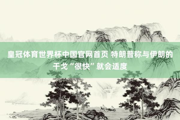 皇冠体育世界杯中国官网首页 特朗普称与伊朗的干戈“很快”就会适度