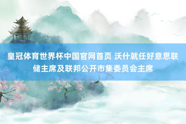 皇冠体育世界杯中国官网首页 沃什就任好意思联储主席及联邦公开市集委员会主席