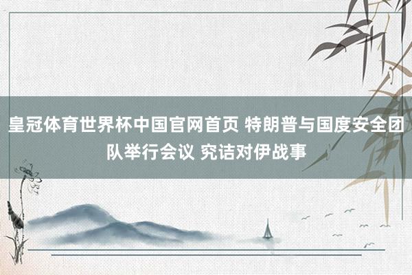 皇冠体育世界杯中国官网首页 特朗普与国度安全团队举行会议 究诘对伊战事