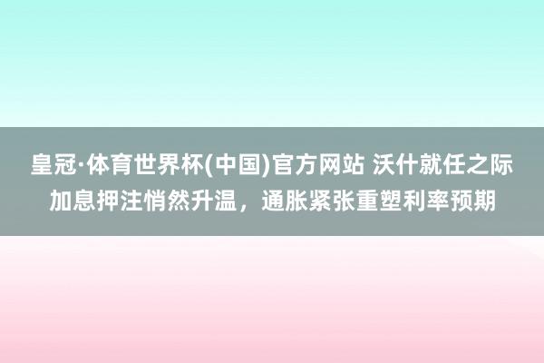 皇冠·体育世界杯(中国)官方网站 沃什就任之际加息押注悄然升温,通胀紧张重塑利率预期