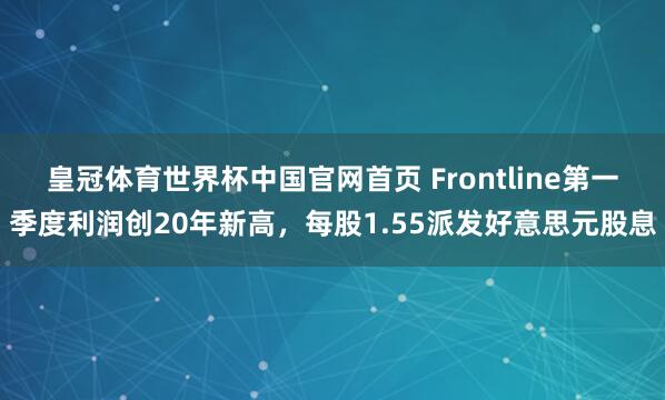 皇冠体育世界杯中国官网首页 Frontline第一季度利润创20年新高，每股1.55派发好意思元股息
