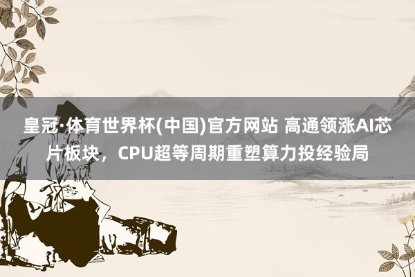 皇冠·体育世界杯(中国)官方网站 高通领涨AI芯片板块,CPU超等周期重塑算力投经验局