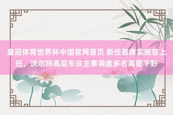 皇冠体育世界杯中国官网首页 新任首席实施官上任,沃尔玛高层东谈主事调度多名高管下野