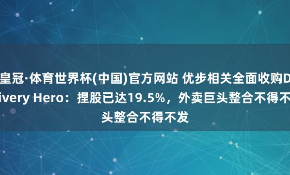 皇冠·体育世界杯(中国)官方网站 优步相关全面收购Delivery Hero:捏股已达19.5%,外卖巨头整合不得不发