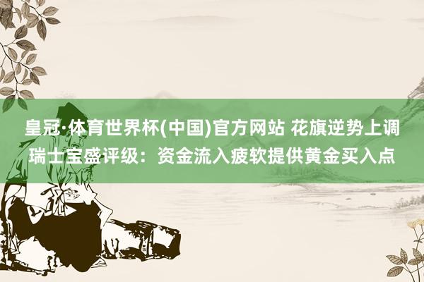 皇冠·体育世界杯(中国)官方网站 花旗逆势上调瑞士宝盛评级:资金流入疲软提供黄金买入点