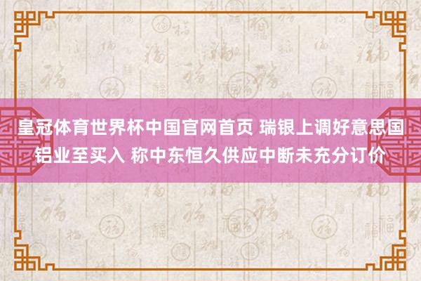 皇冠体育世界杯中国官网首页 瑞银上调好意思国铝业至买入 称中东恒久供应中断未充分订价